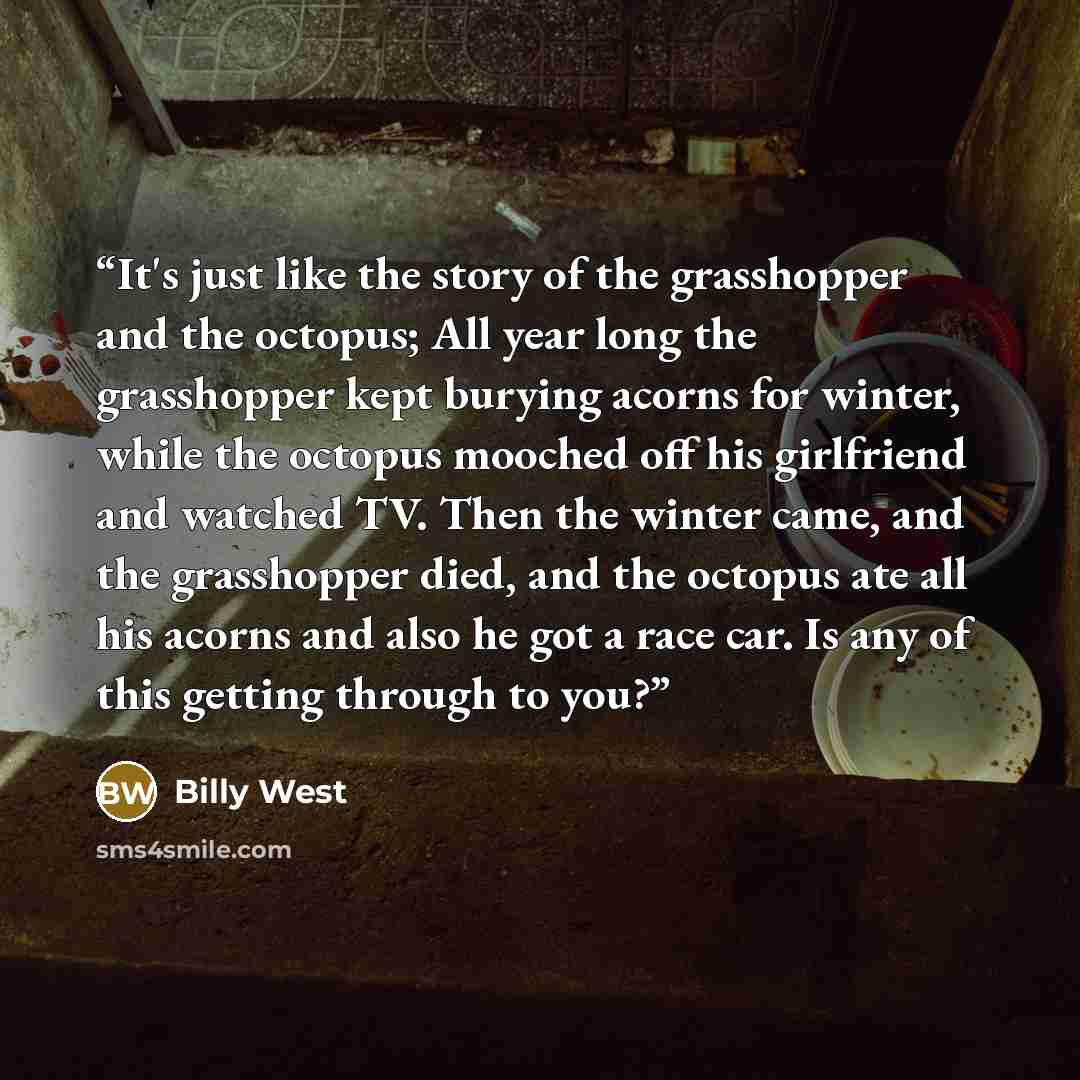 “It's just like the story of the grasshopper and the octopus; All year long the grasshopper kept burying acorns for winter, while the octopus mooched off his girlfriend and watched TV. Then the winter came, and the grasshopper died, and the octopus ate all his acorns and also he got a race car. Is…” quote by Billy West