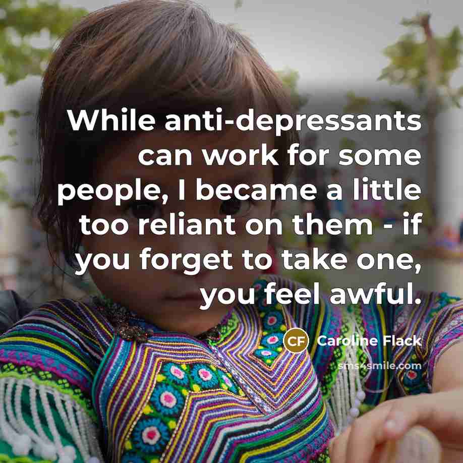 “While anti-depressants can work for some people, I became a little too reliant on them - if you forget to take one, you feel awful.” quote by Caroline Flack