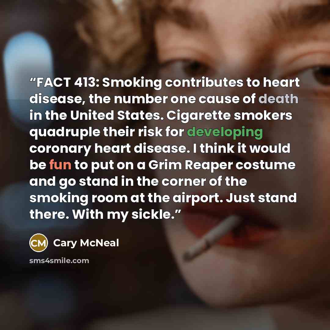 “FACT 413: Smoking contributes to heart disease, the number one cause of death in the United States. Cigarette smokers quadruple their risk for developing coronary heart disease. I think it would be fun to put on a Grim Reaper costume and go stand in the corner of the smoking room at the airport…” quote by Cary McNeal