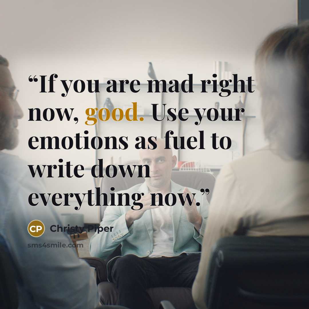 “If you are mad right now, good. Use your emotions as fuel to write down everything now.” quote by Christy Piper