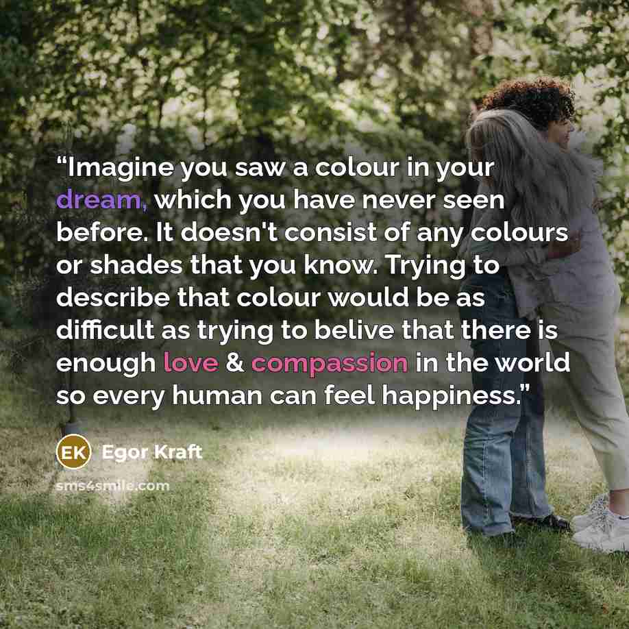 “Imagine you saw a colour in your dream, which you have never seen before. It doesn't consist of any colours or shades that you know. Trying to describe that colour would be as difficult as trying to belive that there is enough love & compassion in the world so every human can feel happiness.” quote by Egor Kraft