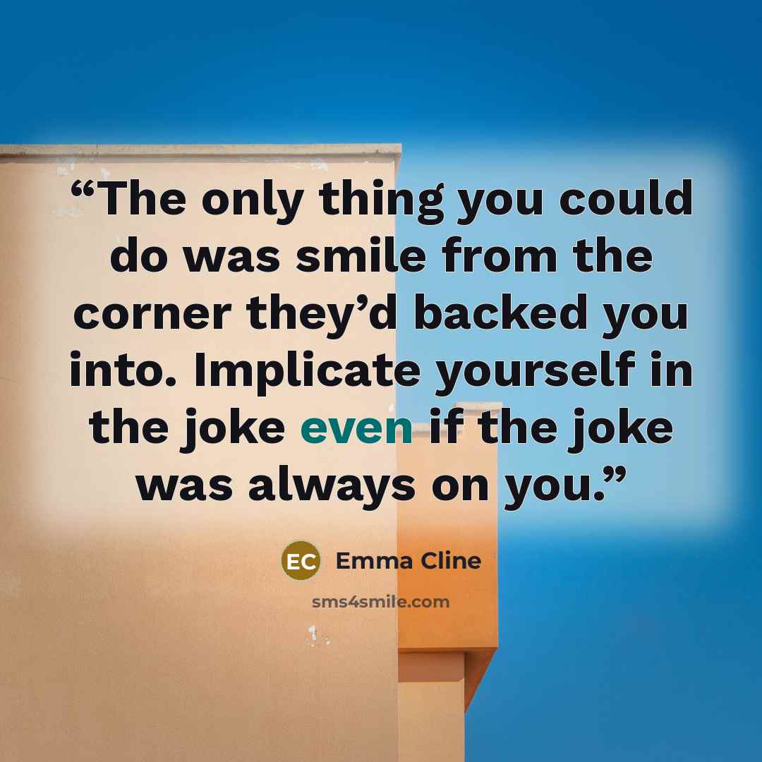 “The only thing you could do was smile from the corner they’d backed you into. Implicate yourself in the joke even if the joke was always on you.” quote by Emma Cline