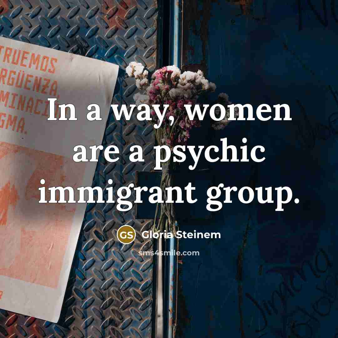 “In a way, women are a psychic immigrant group.” quote by Gloria Steinem