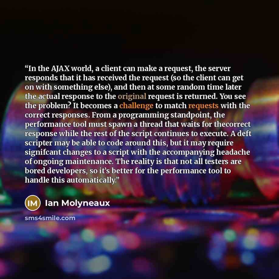 “In the AJAX world, a client can make a request, the server responds that it has received the request (so the client can get on with something else), and then at some random time later the actual response to the original request is returned. You see the problem? It becomes a challenge to match…” quote by Ian Molyneaux