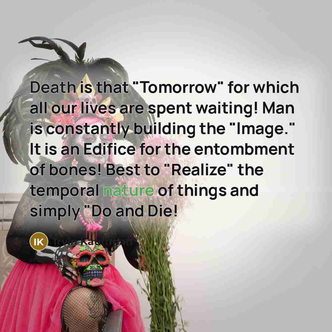 “Death is that "Tomorrow" for which all our lives are spent waiting! Man is constantly building the "Image." It is an Edifice for the entombment of bones! Best to "Realize" the temporal nature of things and simply "Do and Die!” quote by Irvin Kauffman