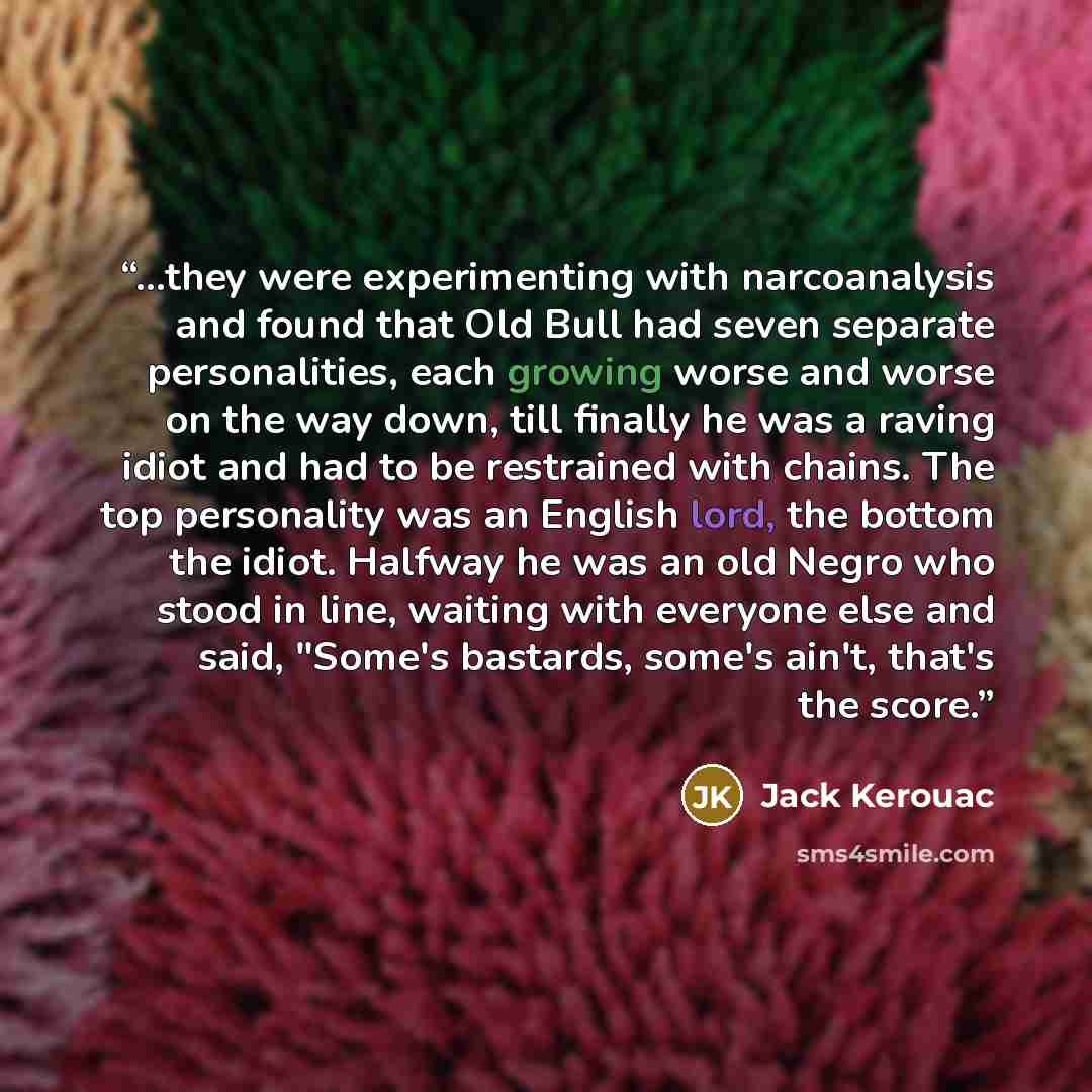 “...they were experimenting with narcoanalysis and found that Old Bull had seven separate personalities, each growing worse and worse on the way down, till finally he was a raving idiot and had to be restrained with chains. The top personality was an English lord, the bottom the idiot. Halfway he…” quote by Jack Kerouac