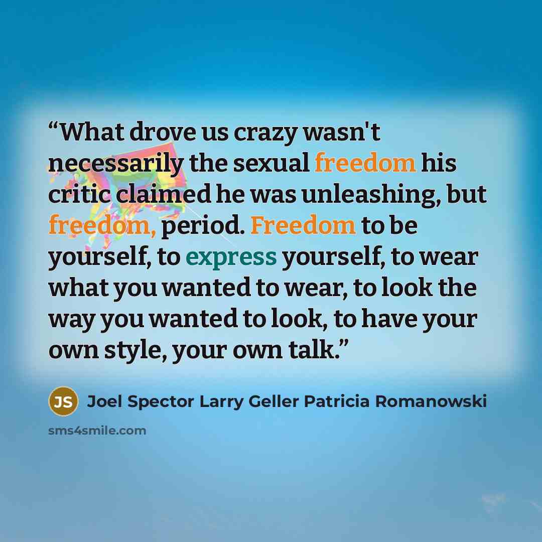 “What drove us crazy wasn't necessarily the sexual freedom his critic claimed he was unleashing, but freedom, period. Freedom to be yourself, to express yourself, to wear what you wanted to wear, to look the way you wanted to look, to have your own style, your own talk.” quote by Joel Spector Larry Geller Patricia Romanowski