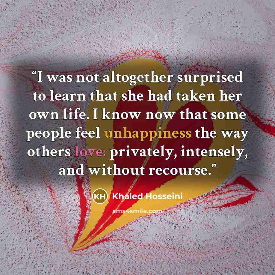 “I was not altogether surprised to learn that she had taken her own life. I know now that some people feel unhappiness the way others love: privately, intensely, and without recourse.” quote by Khaled Hosseini