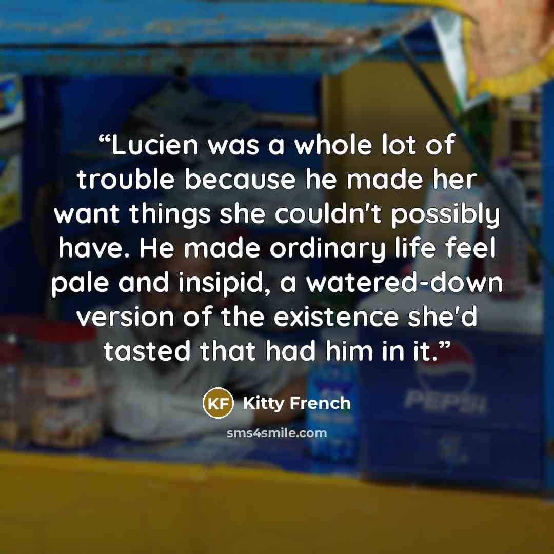 “Lucien was a whole lot of trouble because he made her want things she couldn't possibly have. He made ordinary life feel pale and insipid, a watered-down version of the existence she'd tasted that had him in it.” quote by Kitty French
