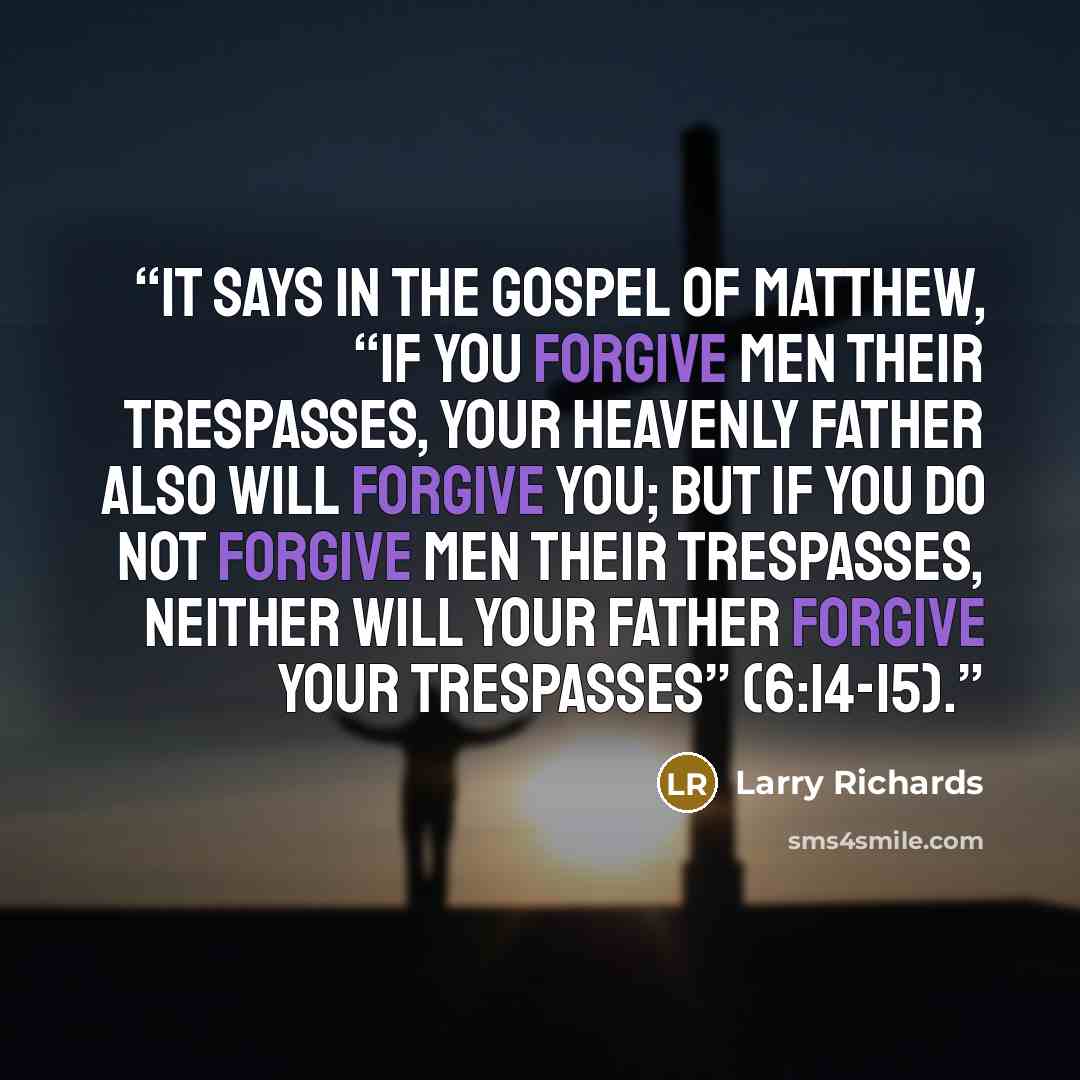 “It says in the Gospel of Matthew, “If you forgive men their trespasses, your heavenly Father also will forgive you; but if you do not forgive men their trespasses, neither will your Father forgive your trespasses” (6:14-15).” quote by Larry Richards