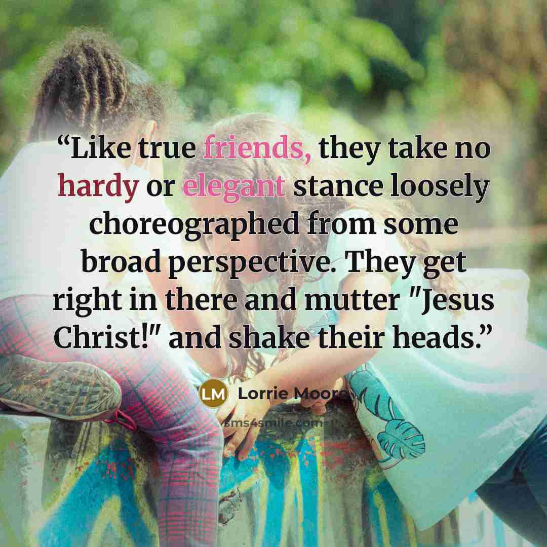 “Like true friends, they take no hardy or elegant stance loosely choreographed from some broad perspective. They get right in there and mutter "Jesus Christ!" and shake their heads.” quote by Lorrie Moore