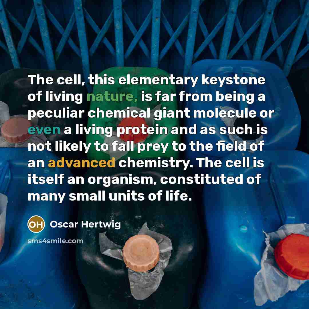 “The cell, this elementary keystone of living nature, is far from being a peculiar chemical giant molecule or even a living protein and as such is not likely to fall prey to the field of an advanced chemistry. The cell is itself an organism, constituted of many small units of life.” quote by Oscar Hertwig