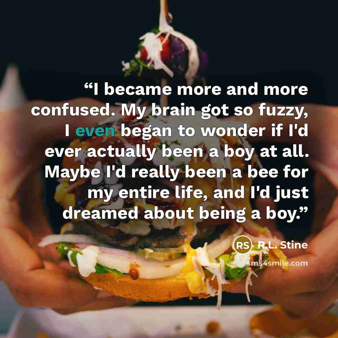 “I became more and more confused. My brain got so fuzzy, I even began to wonder if I'd ever actually been a boy at all. Maybe I'd really been a bee for my entire life, and I'd just dreamed about being a boy.” quote by R.L. Stine