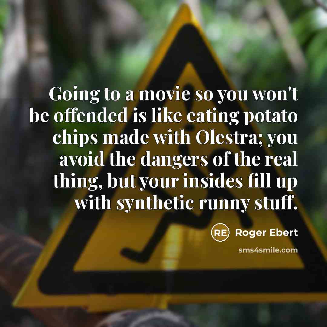“Going to a movie so you won't be offended is like eating potato chips made with Olestra; you avoid the dangers of the real thing, but your insides fill up with synthetic runny stuff.” quote by Roger Ebert