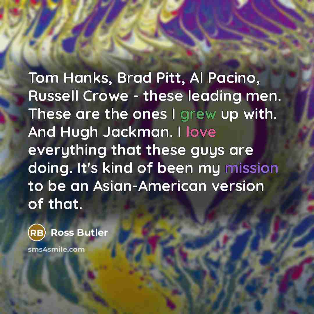 “Tom Hanks, Brad Pitt, Al Pacino, Russell Crowe - these leading men. These are the ones I grew up with. And Hugh Jackman. I love everything that these guys are doing. It's kind of been my mission to be an Asian-American version of that.” quote by Ross Butler