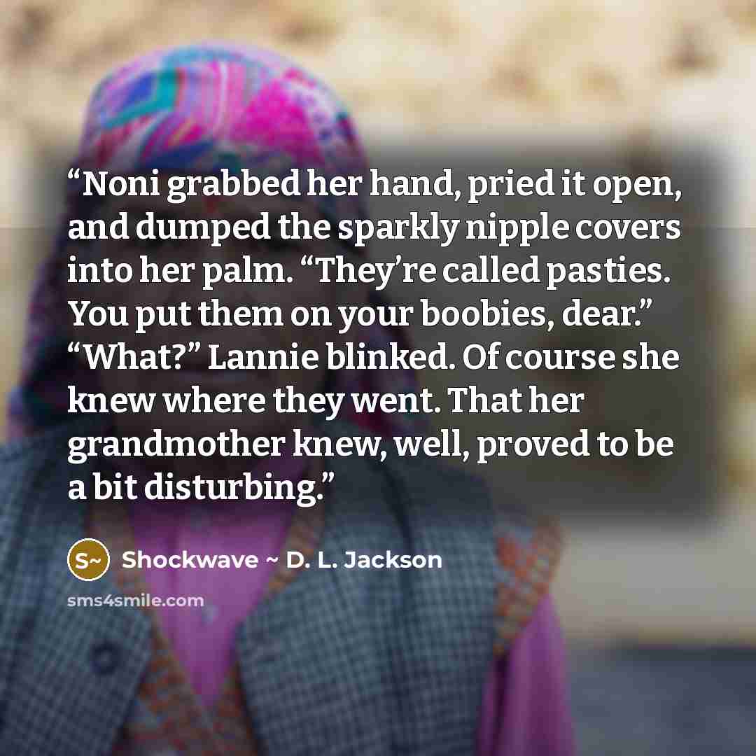 “Noni grabbed her hand, pried it open, and dumped the sparkly nipple covers into her palm. “They’re called pasties. You put them on your boobies, dear.” “What?” Lannie blinked. Of course she knew where they went. That her grandmother knew, well, proved to be a bit disturbing.” quote by Shockwave ~ D. L. Jackson