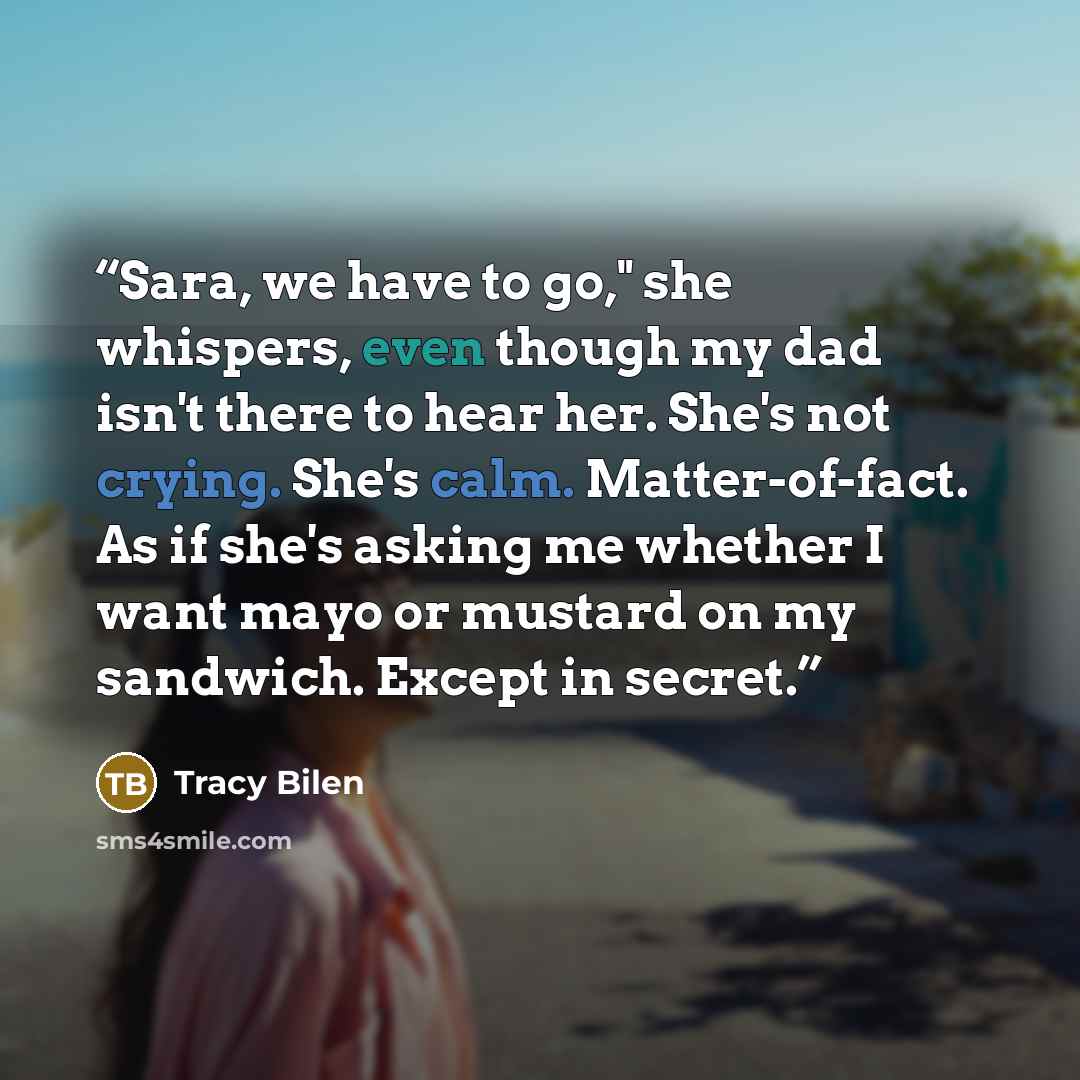 “Sara, we have to go," she whispers, even though my dad isn't there to hear her. She's not crying. She's calm. Matter-of-fact. As if she's asking me whether I want mayo or mustard on my sandwich. Except in secret.” quote by Tracy Bilen