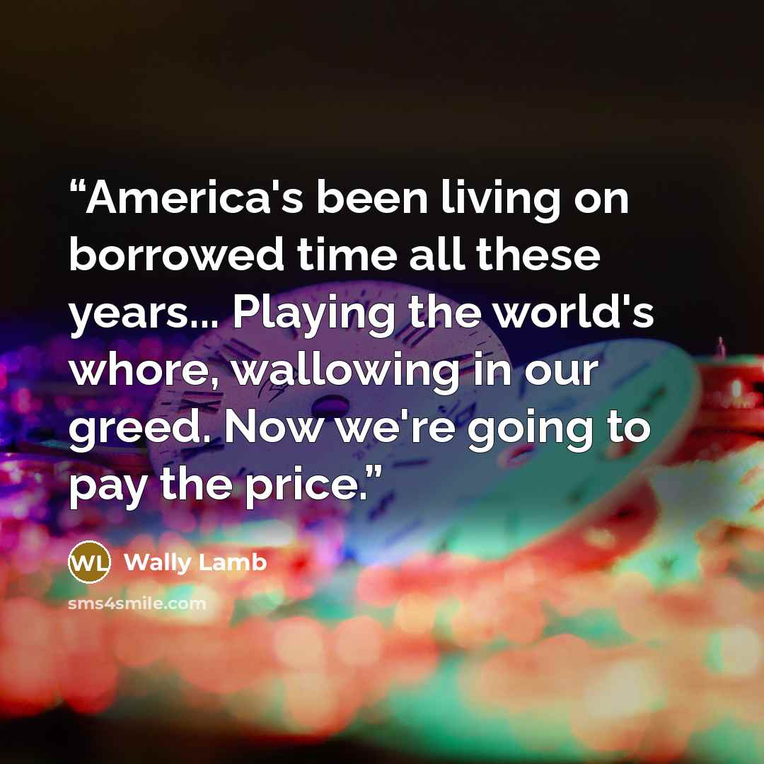 “America's been living on borrowed time all these years... Playing the world's whore, wallowing in our greed. Now we're going to pay the price.” quote by Wally Lamb