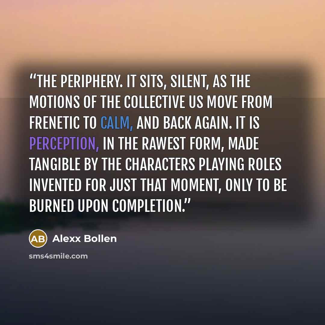 “the periphery. It sits, silent, as the motions of the collective us move from frenetic to calm, and back again. It is perception, in the rawest form, made tangible by the characters playing roles invented for just that moment, only to be burned upon completion.” quote by Alexx Bollen