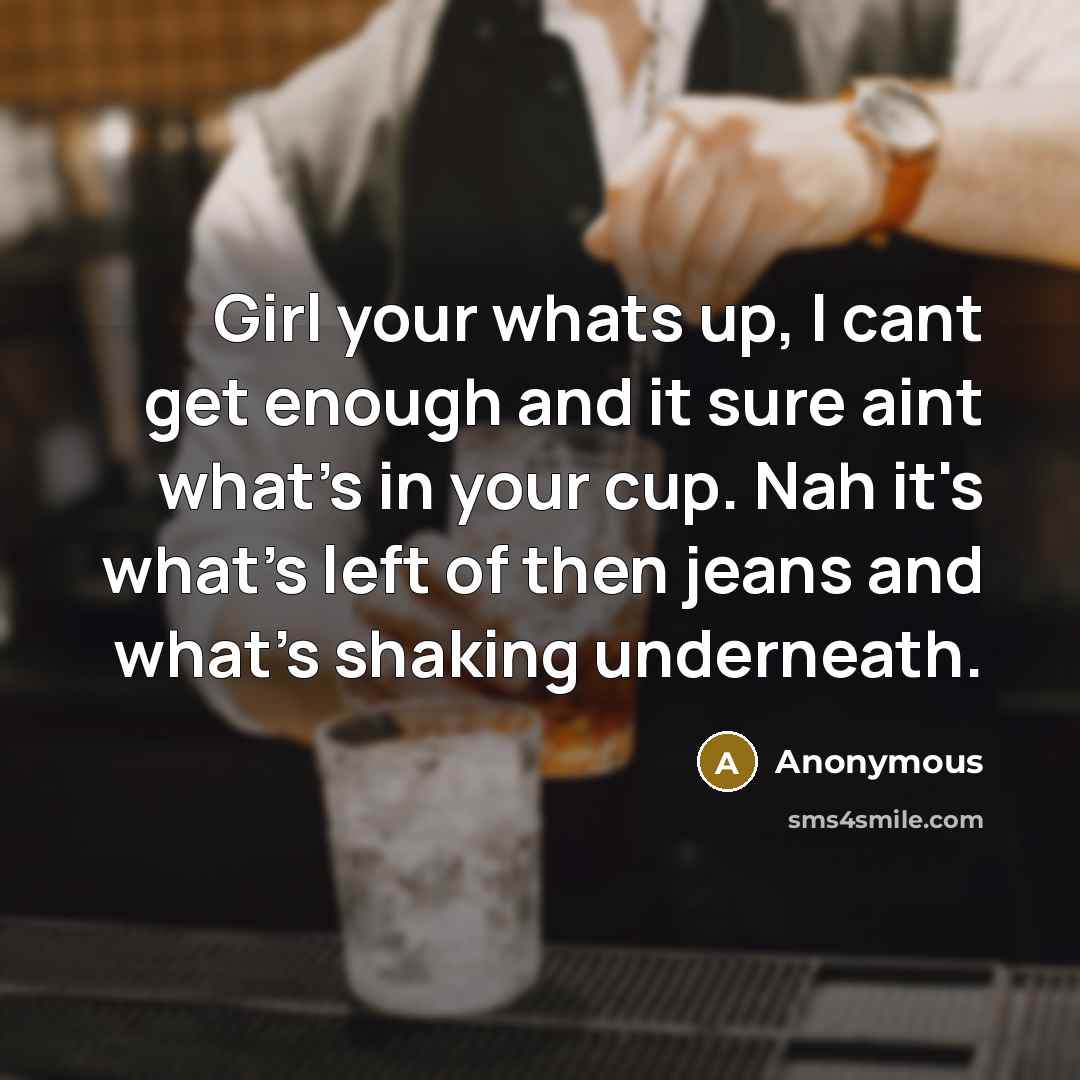 “Girl your whats up, I cant get enough and it sure aint what's in your cup. Nah it's what's left of then jeans and what's shaking underneath.” quote by Anonymous
