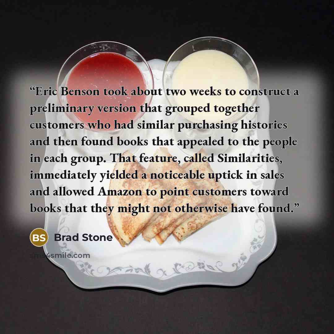 “Eric Benson took about two weeks to construct a preliminary version that grouped together customers who had similar purchasing histories and then found books that appealed to the people in each group. That feature, called Similarities, immediately yielded a noticeable uptick in sales and allowed…” quote by Brad Stone