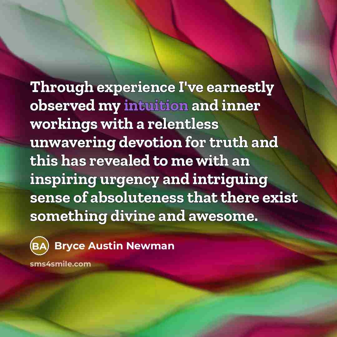 “Through experience I've earnestly observed my intuition and inner workings with a relentless unwavering devotion for truth and this has revealed to me with an inspiring urgency and intriguing sense of absoluteness that there exist something divine and awesome.” quote by Bryce Austin Newman
