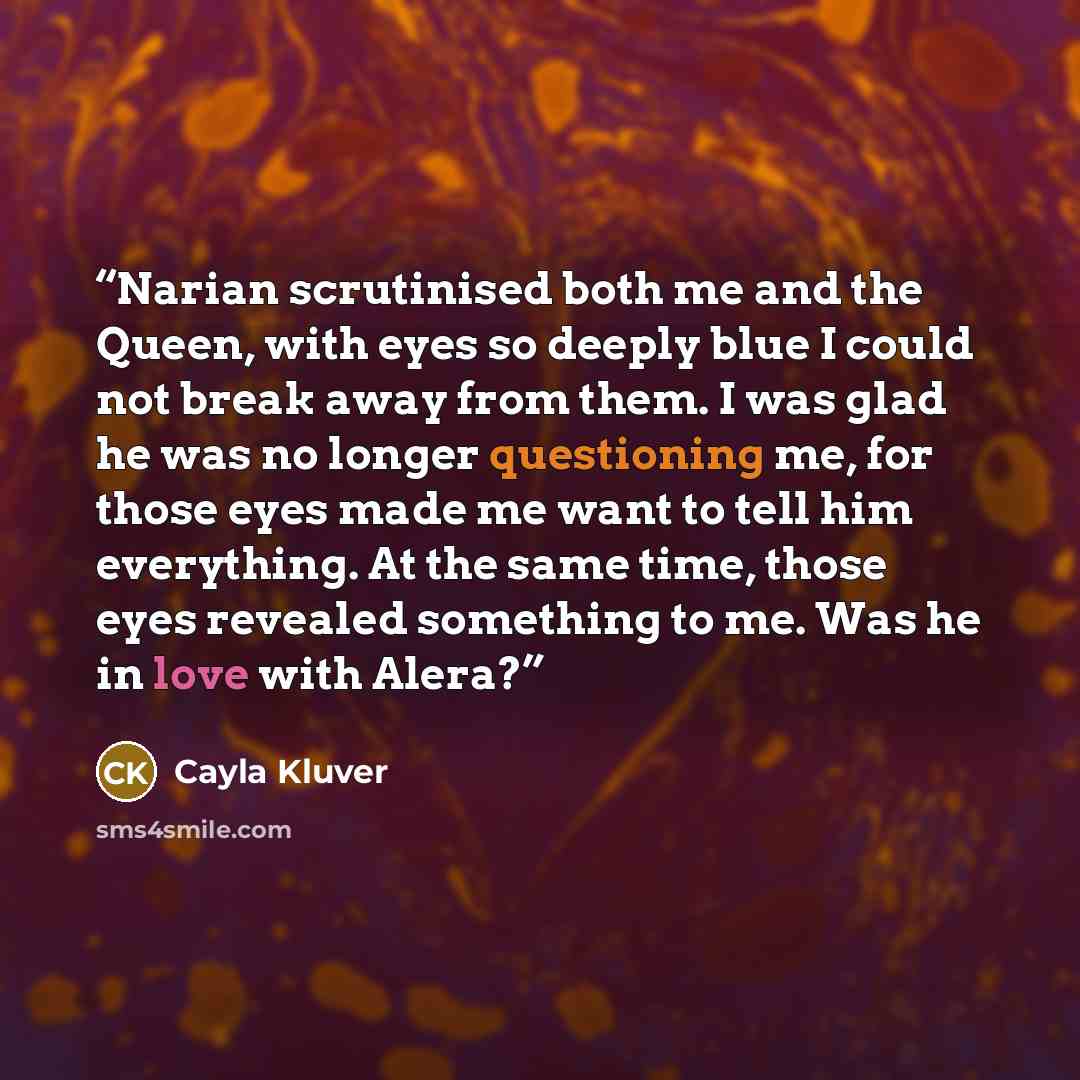 “Narian scrutinised both me and the Queen, with eyes so deeply blue I could not break away from them. I was glad he was no longer questioning me, for those eyes made me want to tell him everything. At the same time, those eyes revealed something to me. Was he in love with Alera?” quote by Cayla Kluver