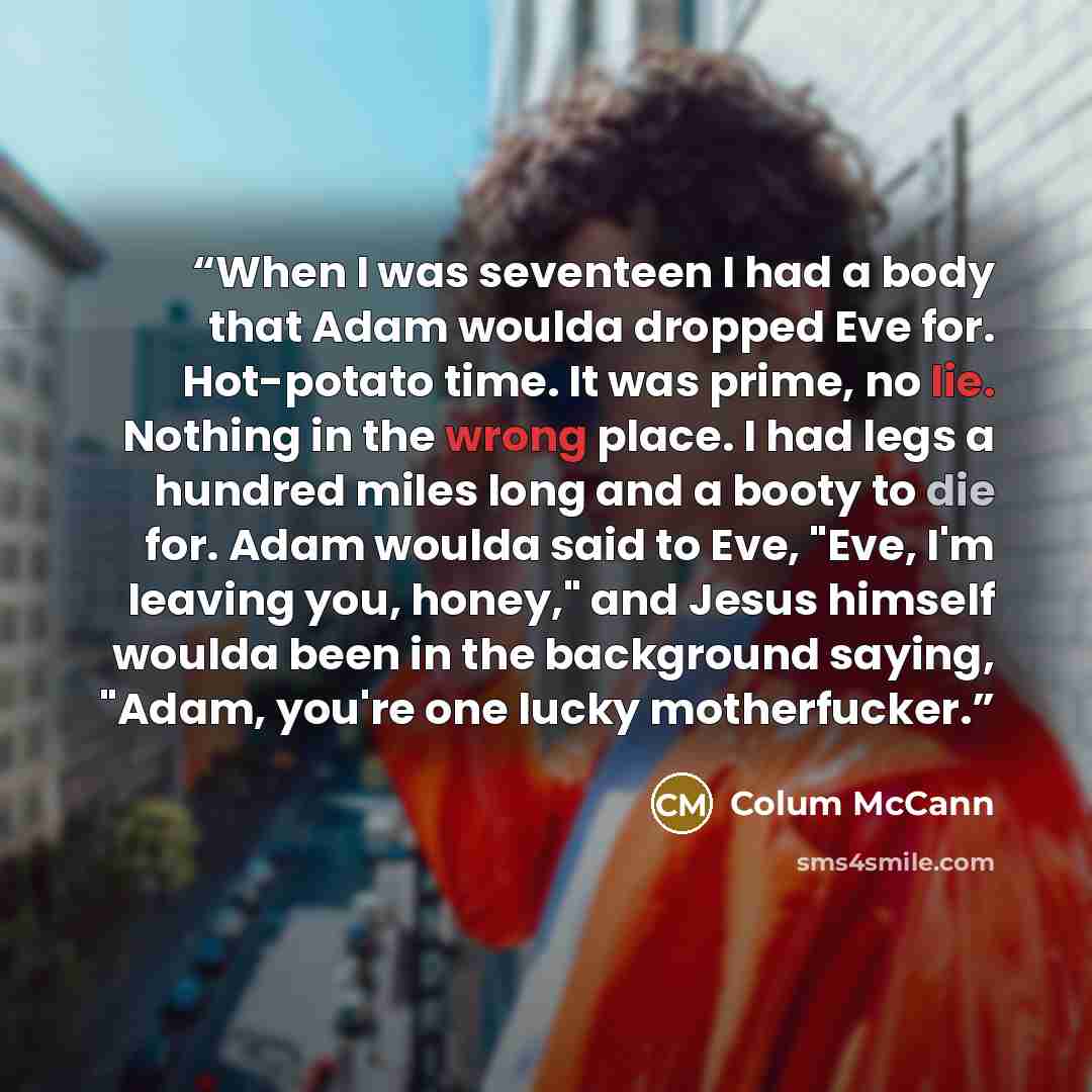 “When I was seventeen I had a body that Adam woulda dropped Eve for. Hot-potato time. It was prime, no lie. Nothing in the wrong place. I had legs a hundred miles long and a booty to die for. Adam woulda said to Eve, "Eve, I'm leaving you, honey," and Jesus himself woulda been in the background…” quote by Colum McCann