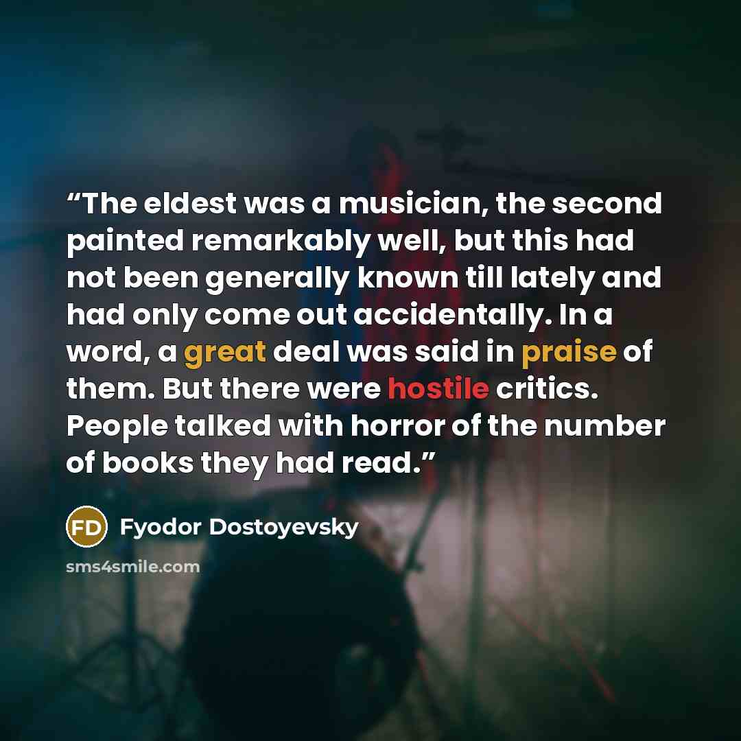 “The eldest was a musician, the second painted remarkably well, but this had not been generally known till lately and had only come out accidentally. In a word, a great deal was said in praise of them. But there were hostile critics. People talked with horror of the number of books they had read.” quote by Fyodor Dostoyevsky