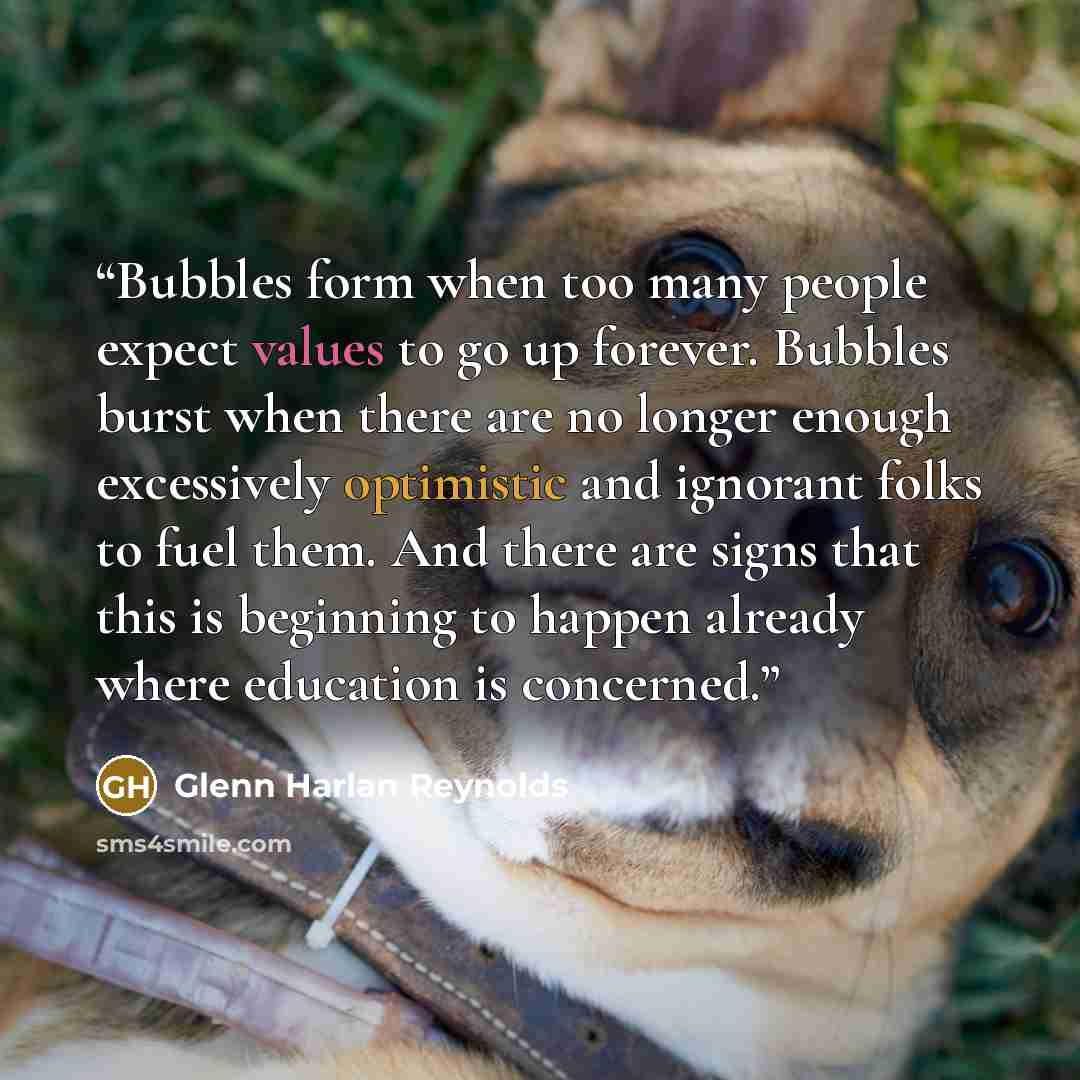 “Bubbles form when too many people expect values to go up forever. Bubbles burst when there are no longer enough excessively optimistic and ignorant folks to fuel them. And there are signs that this is beginning to happen already where education is concerned.” quote by Glenn Harlan Reynolds