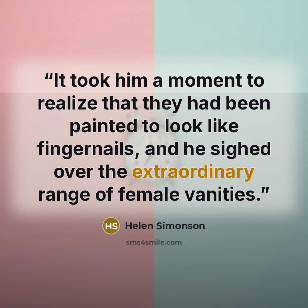 “It took him a moment to realize that they had been painted to look like fingernails, and he sighed over the extraordinary range of female vanities.” quote by Helen Simonson