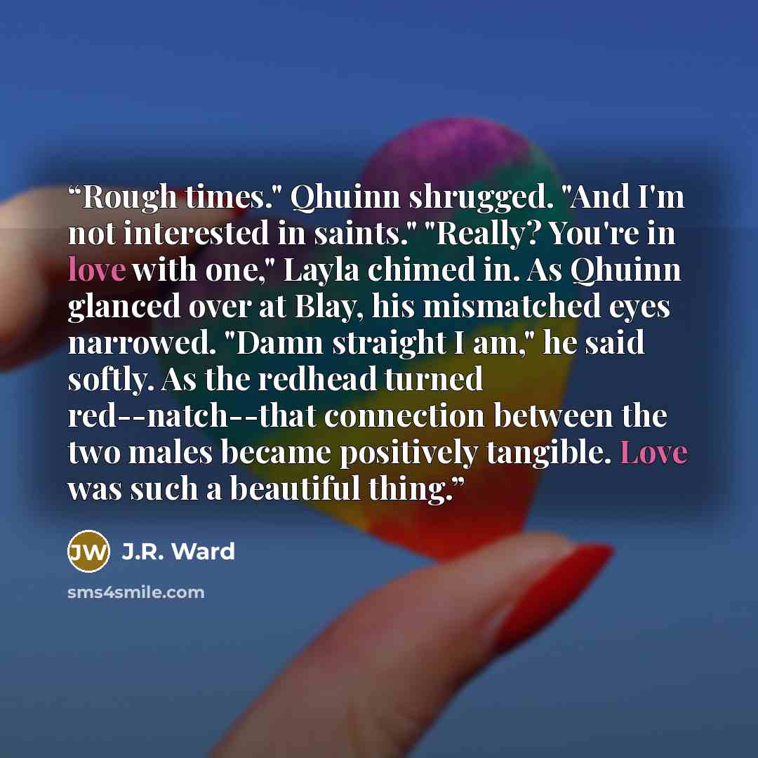 “Rough times." Qhuinn shrugged. "And I'm not interested in saints." "Really? You're in love with one," Layla chimed in. As Qhuinn glanced over at Blay, his mismatched eyes narrowed. "Damn straight I am," he said softly. As the redhead turned red--natch--that connection between the two males became…” quote by J.R. Ward