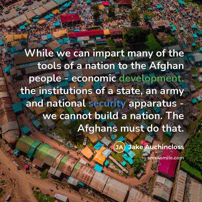 “While we can impart many of the tools of a nation to the Afghan people - economic development, the institutions of a state, an army and national security apparatus - we cannot build a nation. The Afghans must do that.” quote by Jake Auchincloss