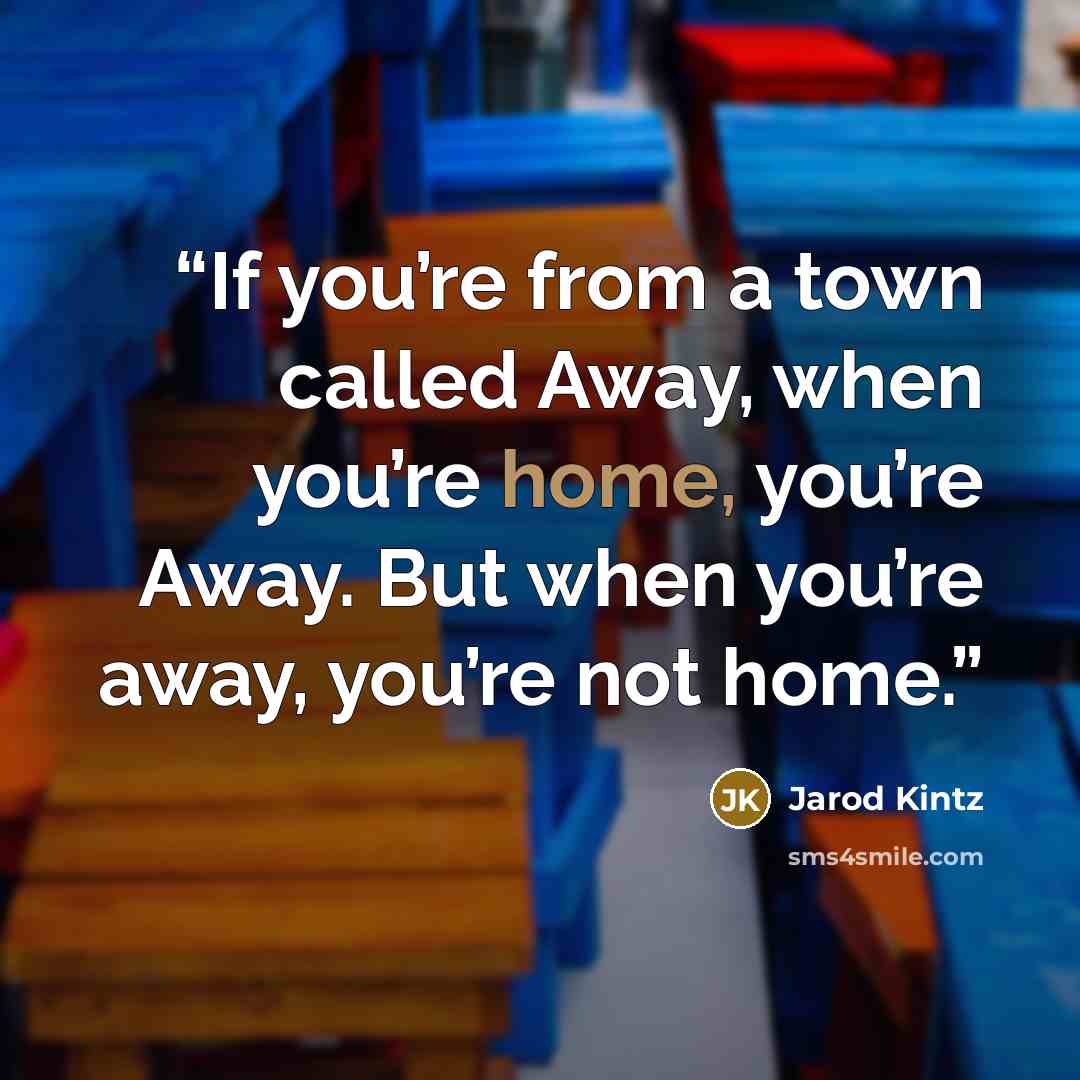“If you’re from a town called Away, when you’re home, you’re Away. But when you’re away, you’re not home.” quote by Jarod Kintz