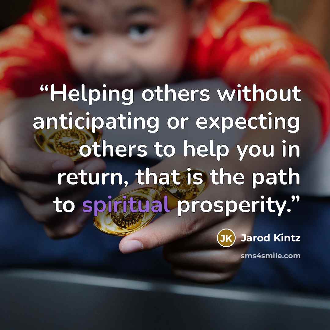 “Helping others without anticipating or expecting others to help you in return, that is the path to spiritual prosperity.” quote by Jarod Kintz