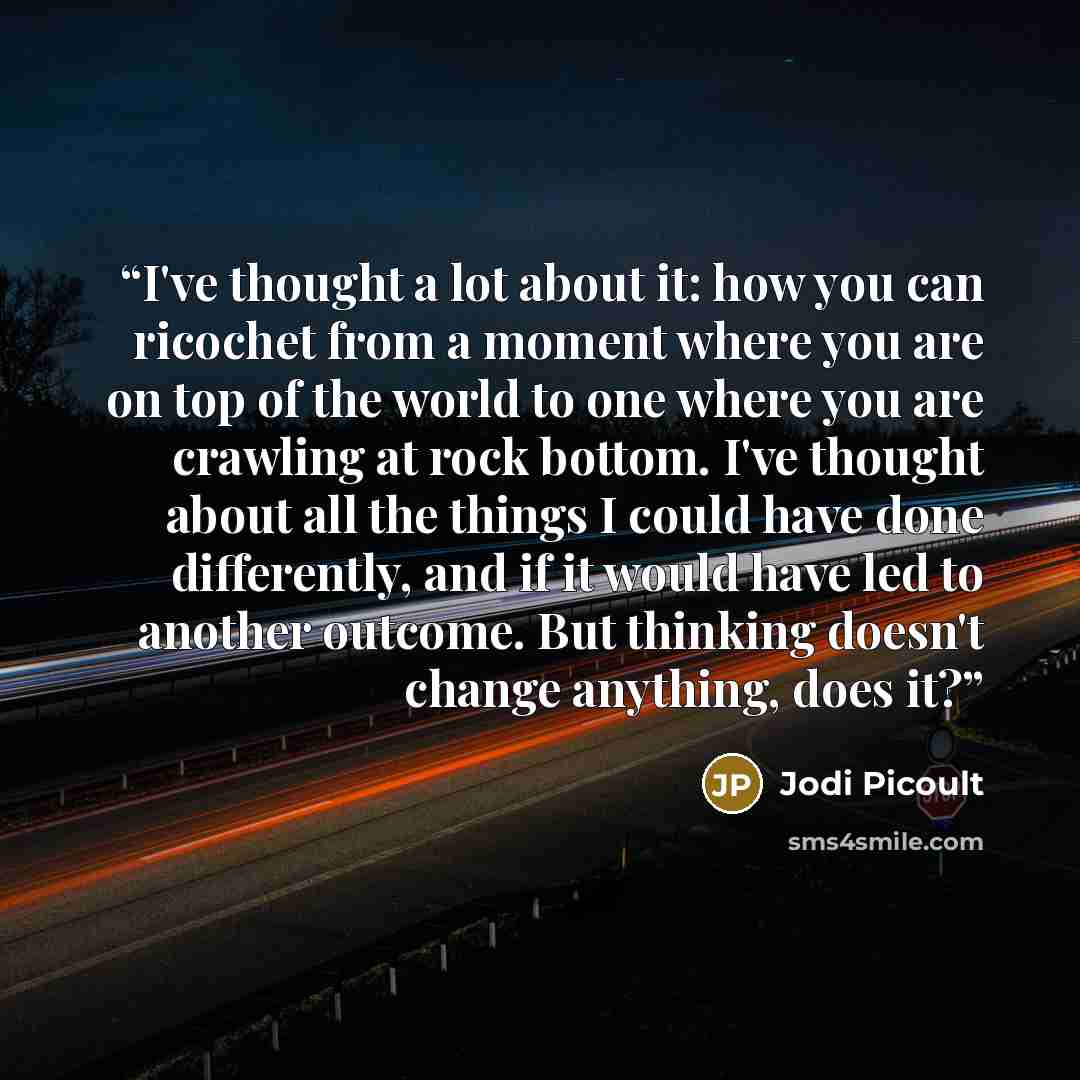 “I've thought a lot about it: how you can ricochet from a moment where you are on top of the world to one where you are crawling at rock bottom. I've thought about all the things I could have done differently, and if it would have led to another outcome. But thinking doesn't change anything, does it?” quote by Jodi Picoult