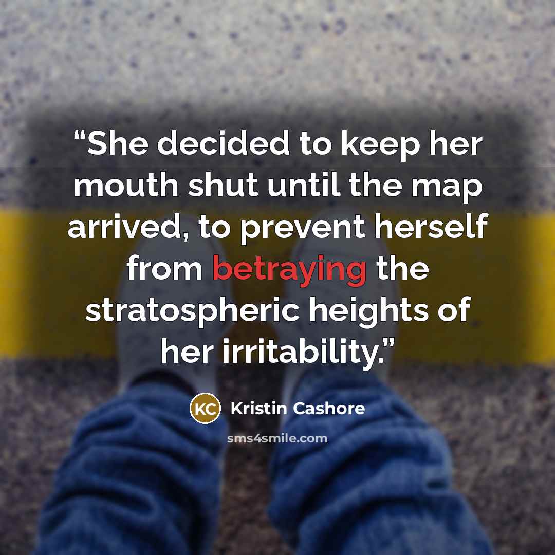 “She decided to keep her mouth shut until the map arrived, to prevent herself from betraying the stratospheric heights of her irritability.” quote by Kristin Cashore