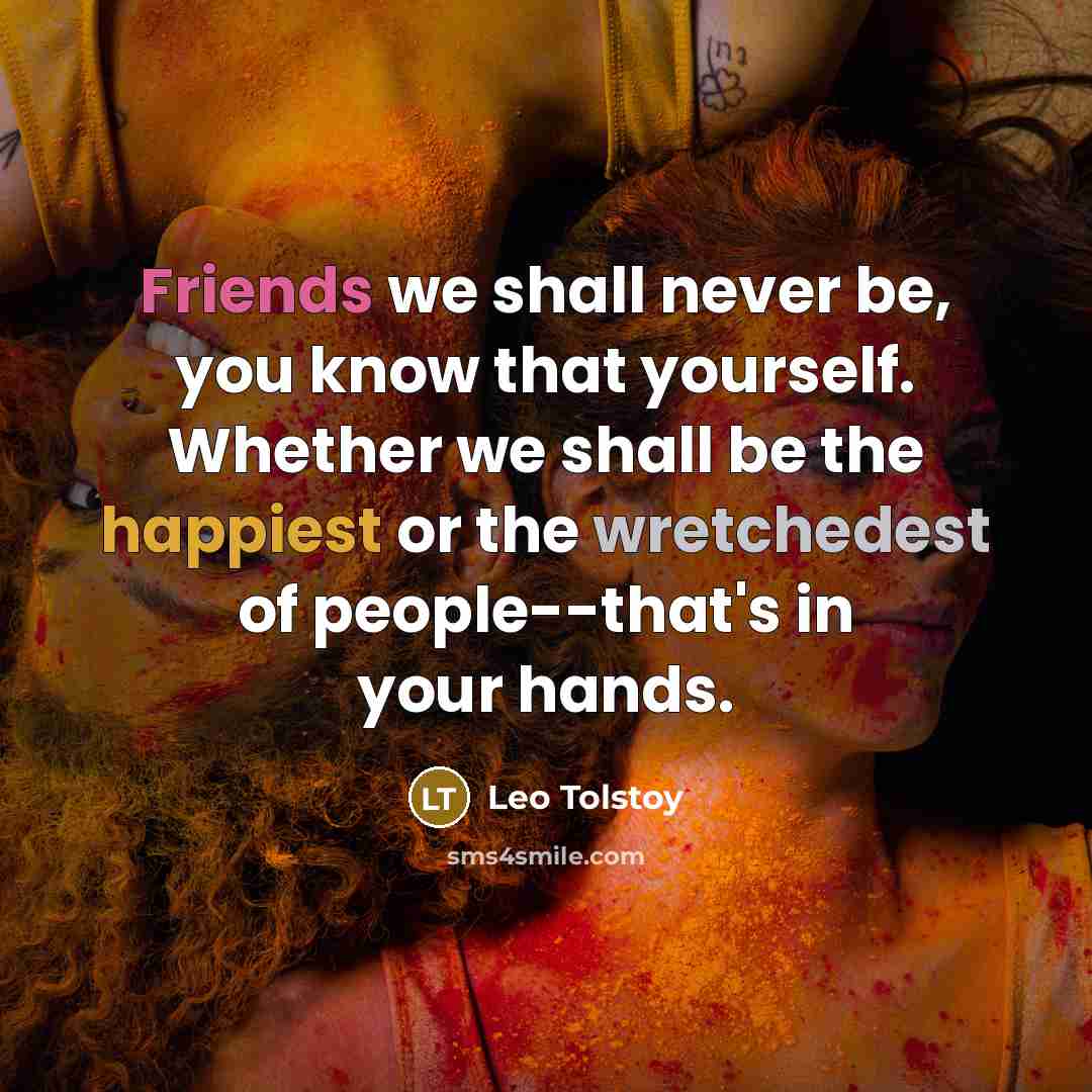 “Friends we shall never be, you know that yourself. Whether we shall be the happiest or the wretchedest of people--that's in your hands.” quote by Leo Tolstoy