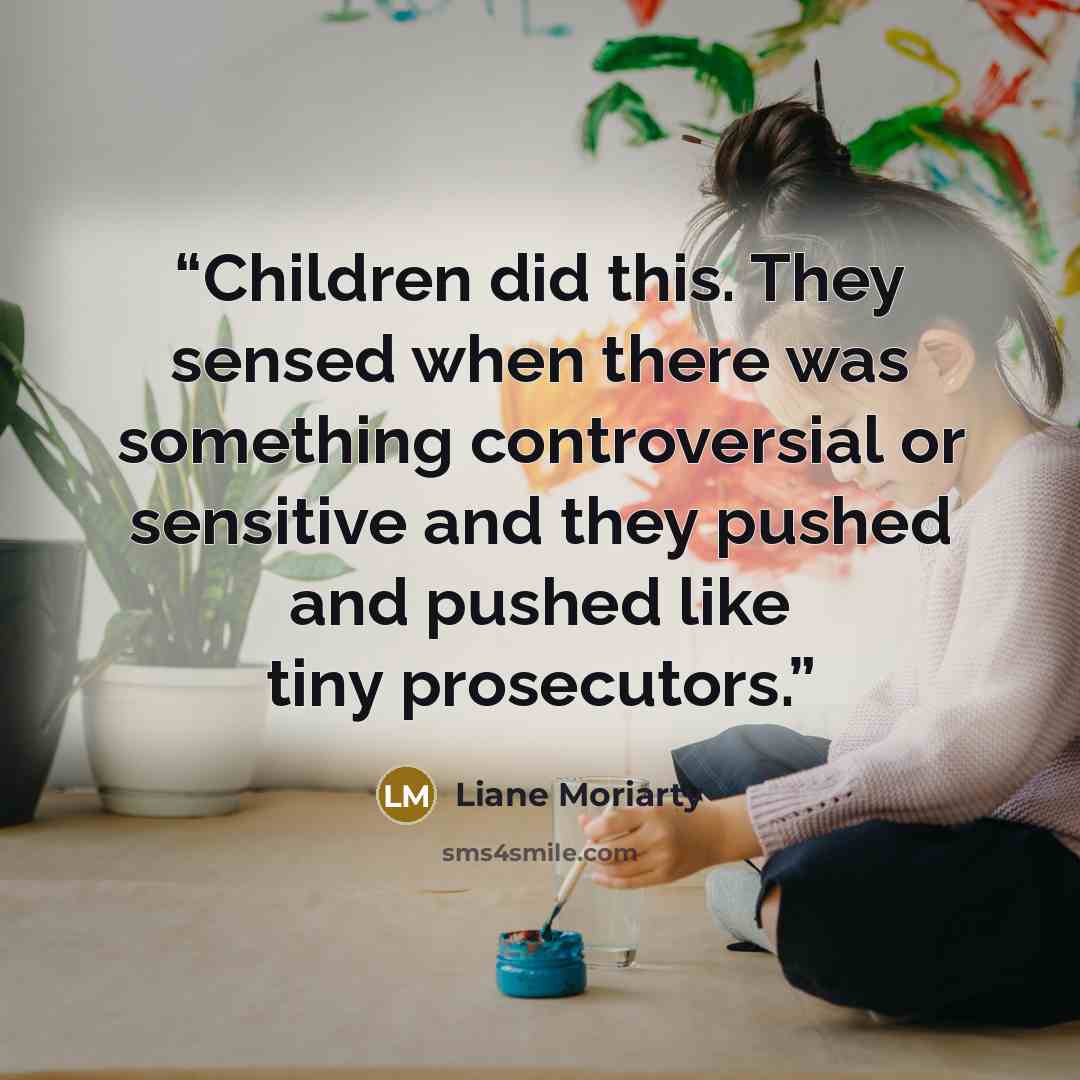 “Children did this. They sensed when there was something controversial or sensitive and they pushed and pushed like tiny prosecutors.” quote by Liane Moriarty