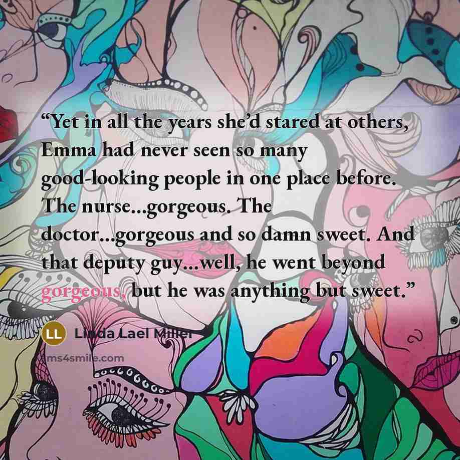 “Yet in all the years she’d stared at others, Emma had never seen so many good-looking people in one place before. The nurse…gorgeous. The doctor…gorgeous and so damn sweet. And that deputy guy…well, he went beyond gorgeous, but he was anything but sweet.” quote by Linda Lael Miller