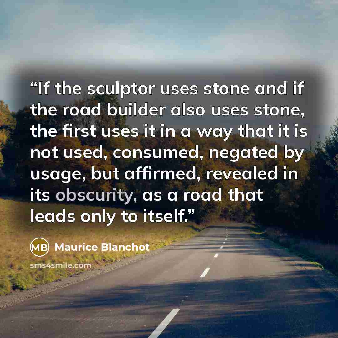 “If the sculptor uses stone and if the road builder also uses stone, the first uses it in a way that it is not used, consumed, negated by usage, but affirmed, revealed in its obscurity, as a road that leads only to itself.” quote by Maurice Blanchot