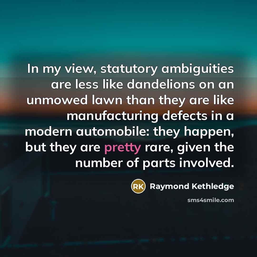 “In my view, statutory ambiguities are less like dandelions on an unmowed lawn than they are like manufacturing defects in a modern automobile: they happen, but they are pretty rare, given the number of parts involved.” quote by Raymond Kethledge