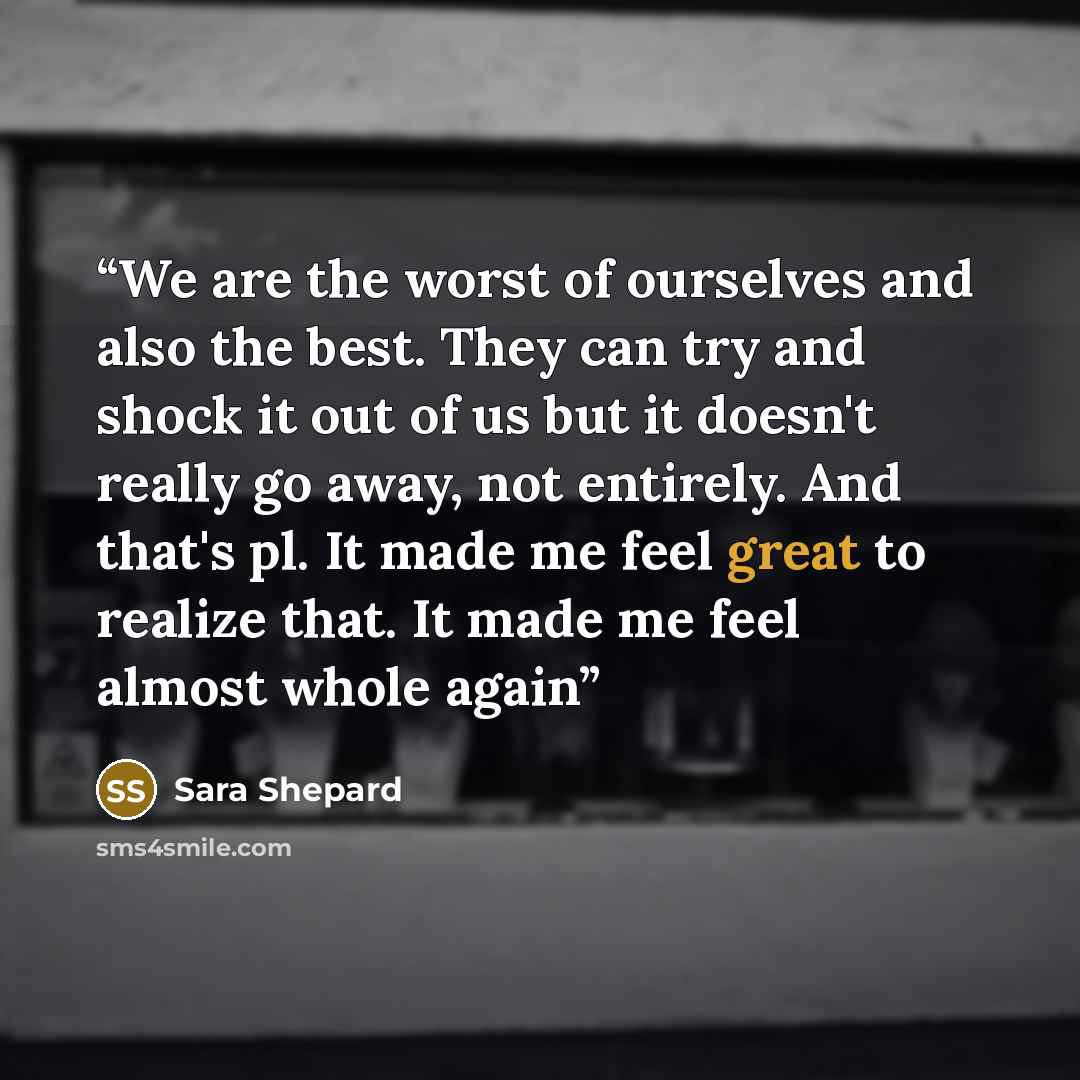 “We are the worst of ourselves and also the best. They can try and shock it out of us but it doesn't really go away, not entirely. And that's pl. It made me feel great to realize that. It made me feel almost whole again” quote by Sara Shepard