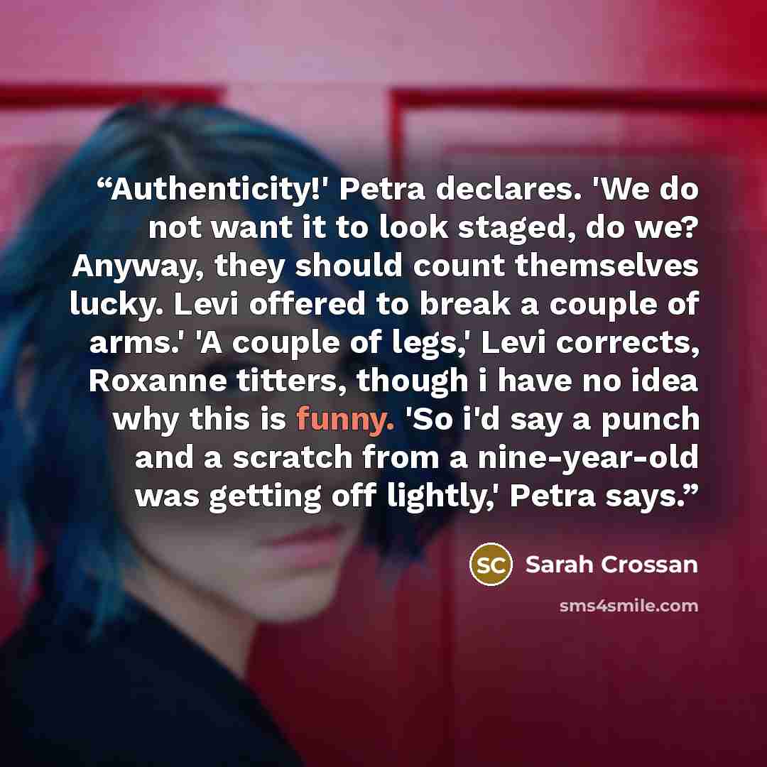 “Authenticity!' Petra declares. 'We do not want it to look staged, do we? Anyway, they should count themselves lucky. Levi offered to break a couple of arms.' 'A couple of legs,' Levi corrects, Roxanne titters, though i have no idea why this is funny. 'So i'd say a punch and a scratch from a…” quote by Sarah Crossan