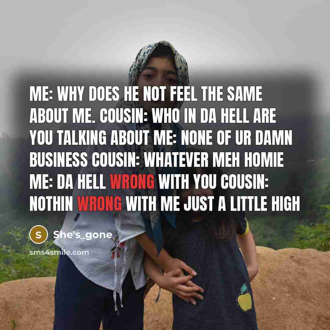 “Me: why does he not feel the same about me. Cousin: who in da hell are you talking about Me: None of ur Damn Business Cousin: Whatever Meh Homie Me: Da Hell wrong with you Cousin: Nothin wrong with me just a little High” quote by She's_gone