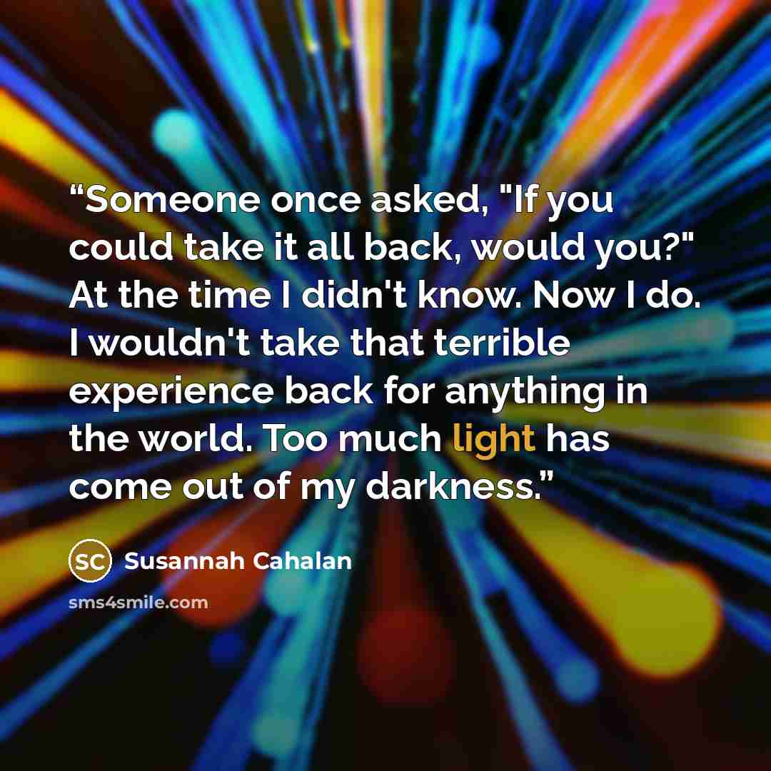 “Someone once asked, "If you could take it all back, would you?" At the time I didn't know. Now I do. I wouldn't take that terrible experience back for anything in the world. Too much light has come out of my darkness.” quote by Susannah Cahalan