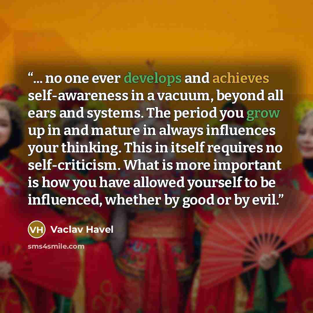 “... no one ever develops and achieves self-awareness in a vacuum, beyond all ears and systems. The period you grow up in and mature in always influences your thinking. This in itself requires no self-criticism. What is more important is how you have allowed yourself to be influenced, whether by…” quote by Václav Havel