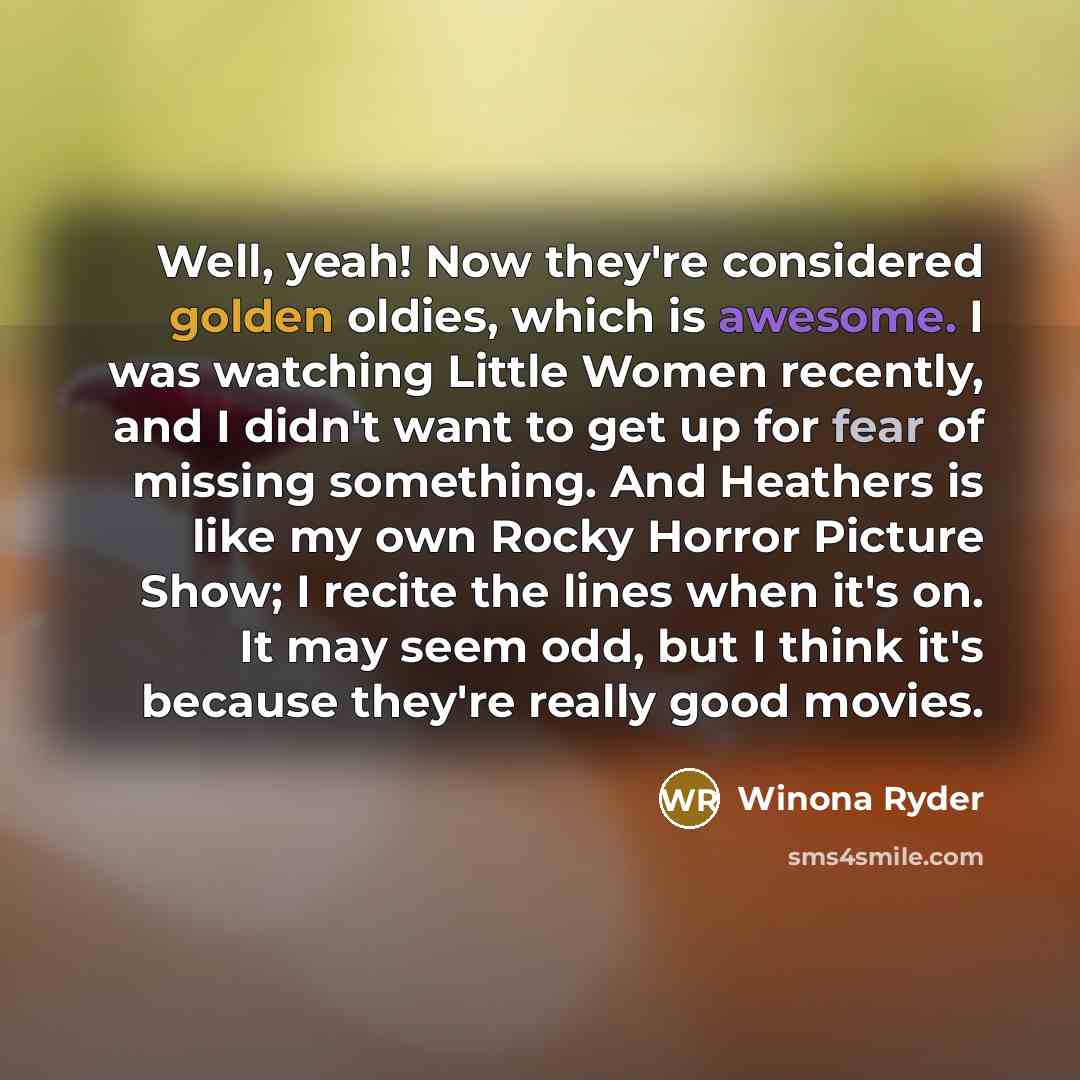 “Well, yeah! Now they're considered golden oldies, which is awesome. I was watching Little Women recently, and I didn't want to get up for fear of missing something. And Heathers is like my own Rocky Horror Picture Show; I recite the lines when it's on. It may seem odd, but I think it's because…” quote by Winona Ryder