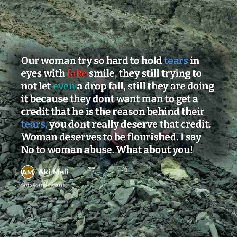 “Our woman try so hard to hold tears in eyes with fake smile, they still trying to not let even a drop fall, still they are doing it because they dont want man to get a credit that he is the reason behind their tears, you dont really deserve that credit. Woman deserves to be flourished. I say No to…” quote by Aki Mali