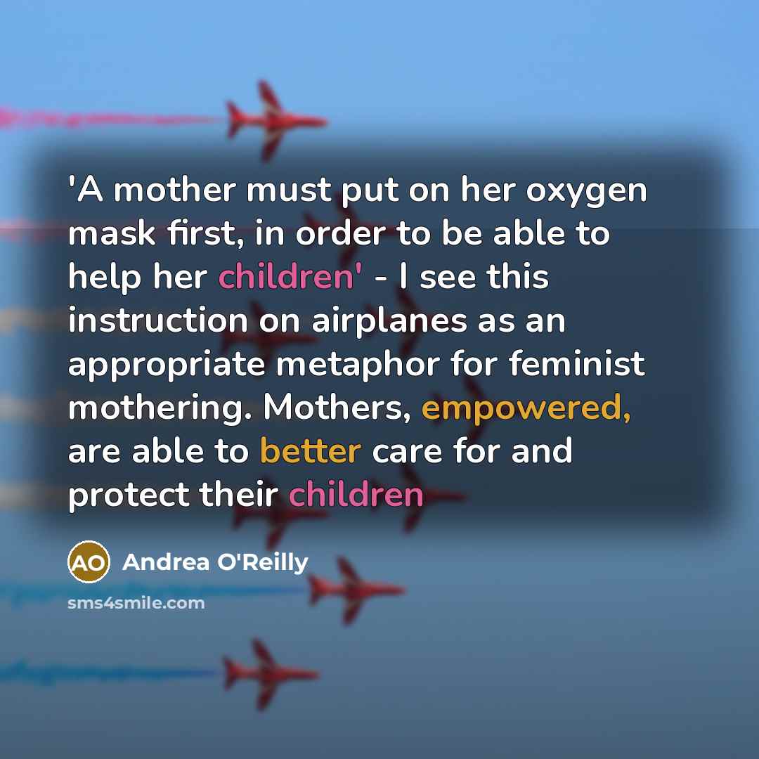 “'A mother must put on her oxygen mask first, in order to be able to help her children' - I see this instruction on airplanes as an appropriate metaphor for feminist mothering. Mothers, empowered, are able to better care for and protect their children” quote by Andrea O'Reilly